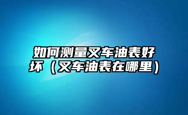 如何測(cè)量叉車油表好壞（叉車油表在哪里）