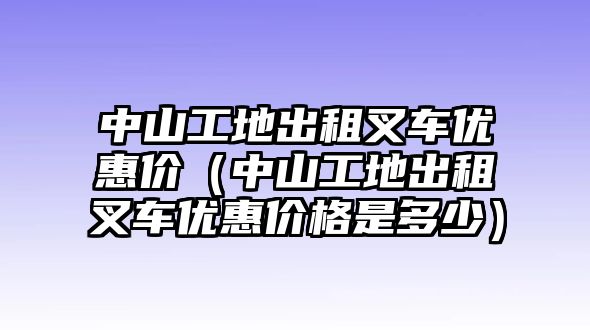 中山工地出租叉車優(yōu)惠價（中山工地出租叉車優(yōu)惠價格是多少）