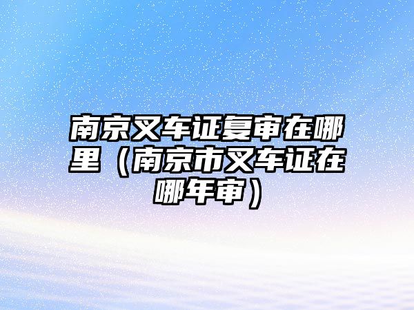 南京叉車證復(fù)審在哪里（南京市叉車證在哪年審）