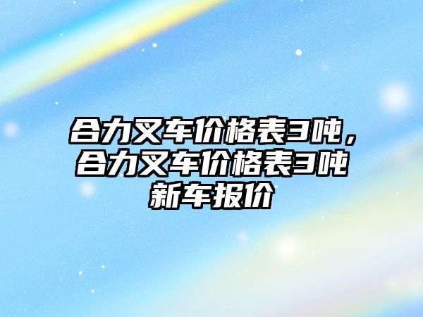 合力叉車價(jià)格表3噸，合力叉車價(jià)格表3噸新車報(bào)價(jià)